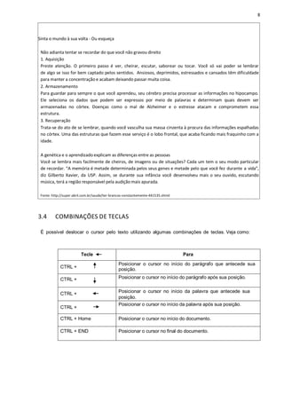 8
Sinta o mundo à sua volta - Ou esqueça
Não adianta tentar se recordar do que você não gravou direito
1. Aquisição
Preste atenção. O primeiro passo é ver, cheirar, escutar, saborear ou tocar. Você só vai poder se lembrar
de algo se isso for bem captado pelos sentidos. Ansiosos, deprimidos, estressados e cansados têm dificuldade
para manter a concentração e acabam deixando passar muita coisa.
2. Armazenamento
Para guardar para sempre o que você aprendeu, seu cérebro precisa processar as informações no hipocampo.
Ele seleciona os dados que podem ser expressos por meio de palavras e determinam quais devem ser
armazenadas no córtex. Doenças como o mal de Alzheimer e o estresse atacam e comprometem essa
estrutura.
3. Recuperação
Trata-se do ato de se lembrar, quando você vasculha sua massa cinzenta à procura das informações espalhadas
no córtex. Uma das estruturas que fazem esse serviço é o lobo frontal, que acaba ficando mais fraquinho com a
idade.
A genética e o aprendizado explicam as diferenças entre as pessoas
Você se lembra mais facilmente de cheiros, de imagens ou de situações? Cada um tem o seu modo particular
de recordar. “A memória é metade determinada pelos seus genes e metade pelo que você fez durante a vida”,
diz Gilberto Xavier, da USP. Assim, se durante sua infância você desenvolveu mais o seu ouvido, escutando
música, terá a região responsável pela audição mais apurada.
Fonte: http://super.abril.com.br/saude/ter-brancos-constantemente-441535.shtml
3.4 COMBINAÇÕES DE TECLAS
É possível deslocar o cursor pelo texto utilizando algumas combinações de teclas. Veja como:
Tecle Para
CTRL +
Posicionar o cursor no início do parágrafo que antecede sua
posição.
CTRL + Posicionar o cursor no início do parágrafo após sua posição.
CTRL + Posicionar o cursor no início da palavra que antecede sua
posição.
CTRL +
Posicionar o cursor no início da palavra após sua posição.
CTRL + Home Posicionar o cursor no início do documento.
CTRL + END Posicionar o cursor no final do documento.
 