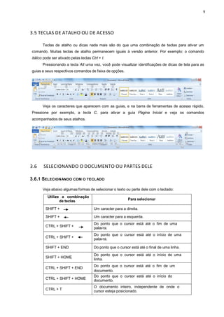 9
3.5 TECLAS DE ATALHO OU DE ACESSO
Teclas de atalho ou dicas nada mais são do que uma combinação de teclas para ativar um
comando. Muitas teclas de atalho permanecem iguais à versão anterior. Por exemplo: o comando
itálico pode ser ativado pelas teclas Ctrl + I.
Pressionando a tecla Alt uma vez, você pode visualizar identificações de dicas de tela para as
guias e seus respectivos comandos de faixa de opções.
Veja os caracteres que aparecem com as guias, e na barra de ferramentas de acesso rápido.
Pressione por exemplo, a tecla C, para ativar a guia Página Inicial e veja os comandos
acompanhados de seus atalhos.
3.6 SELECIONANDO O DOCUMENTO OU PARTES DELE
3.6.1 SELECIONANDO COM O TECLADO
Veja abaixo algumas formas de selecionar o texto ou parte dele com o teclado:
Utilize a combinação
de teclas Para selecionar
SHIFT + Um caracter para a direita.
SHIFT + Um caracter para a esquerda.
CTRL + SHIFT +
Do ponto que o cursor está até o fim de uma
palavra.
CTRL + SHIFT +
Do ponto que o cursor está até o início de uma
palavra.
SHIFT + END Do ponto que o cursor está até o final de uma linha.
SHIFT + HOME
Do ponto que o cursor está até o início de uma
linha.
CTRL + SHIFT + END
Do ponto que o cursor está até o fim de um
documento.
CTRL + SHIFT + HOME
Do ponto que o cursor está até o início do
documento.
CTRL + T
O documento inteiro, independente de onde o
cursor esteja posicionado.
 