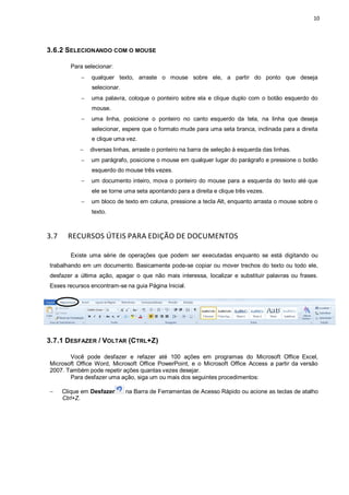 10
3.6.2 SELECIONANDO COM O MOUSE
Para selecionar:
 qualquer texto, arraste o mouse sobre ele, a partir do ponto que deseja
selecionar.
 uma palavra, coloque o ponteiro sobre ela e clique duplo com o botão esquerdo do
mouse.
 uma linha, posicione o ponteiro no canto esquerdo da tela, na linha que deseja
selecionar, espere que o formato mude para uma seta branca, inclinada para a direita
e clique uma vez.
 diversas linhas, arraste o ponteiro na barra de seleção à esquerda das linhas.
 um parágrafo, posicione o mouse em qualquer lugar do parágrafo e pressione o botão
esquerdo do mouse três vezes.
 um documento inteiro, mova o ponteiro do mouse para a esquerda do texto até que
ele se torne uma seta apontando para a direita e clique três vezes.
 um bloco de texto em coluna, pressione a tecla Alt, enquanto arrasta o mouse sobre o
texto.
3.7 RECURSOS ÚTEIS PARA EDIÇÃO DE DOCUMENTOS
Existe uma série de operações que podem ser executadas enquanto se está digitando ou
trabalhando em um documento. Basicamente pode-se copiar ou mover trechos do texto ou todo ele,
desfazer a última ação, apagar o que não mais interessa, localizar e substituir palavras ou frases.
Esses recursos encontram-se na guia Página Inicial.
3.7.1 DESFAZER / VOLTAR (CTRL+Z)
Você pode desfazer e refazer até 100 ações em programas do Microsoft Office Excel,
Microsoft Office Word, Microsoft Office PowerPoint, e o Microsoft Office Access a partir da versão
2007. Também pode repetir ações quantas vezes desejar.
Para desfazer uma ação, siga um ou mais dos seguintes procedimentos:
 Clique em Desfazer na Barra de Ferramentas de Acesso Rápido ou acione as teclas de atalho
Ctrl+Z.
 