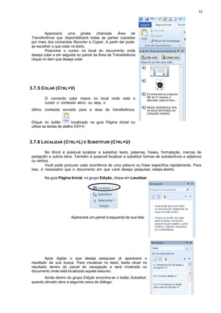 12
Aparecerá uma janela chamada Área de
Transferência que disponibilizará todas as partes copiadas
por meio dos comandos Recortar e Copiar. A partir daí pode-
se escolher o que colar no texto.
Posicione o cursor no local do documento onde
deseja colar e em seguida no painel da Área de Transferência
clique no item que deseja colar.
3.7.5 COLAR (CTRL+V)
O comando colar insere no local onde está o
cursor o conteúdo ativo, ou seja, o
último conteúdo enviado para a área de transferência.
Clique no botão localizado na guia Página Inicial ou
utilize as teclas de atalho Ctrl+V.
3.7.6 LOCALIZAR (CTRL+L) E SUBSTITUIR (CTRL+U)
No Word é possível localizar e substituir texto, palavras, frases, formatação, marcas de
parágrafo e outros itens. Também é possível localizar e substituir formas de substantivos e adjetivos
ou verbos.
Você pode procurar cada ocorrência de uma palavra ou frase específica rapidamente. Para
isso, é necessário que o documento em que você deseja pesquisar, esteja aberto.
Na guia Página Inicial, no grupo Edição, clique em Localizar.
Aparecerá um painel à esquerda da sua tela:
Após digitar o que deseja pesquisar já aparecerá o
resultado da sua busca. Para visualizar no texto, basta clicar no
resultado dentro do painel de navegação e será mostrado no
documento onde está localizado aquele assunto.
Ainda dentro do grupo Edição encontra-se o botão Substituir,
quando ativado abre a seguinte caixa de diálogo:
 