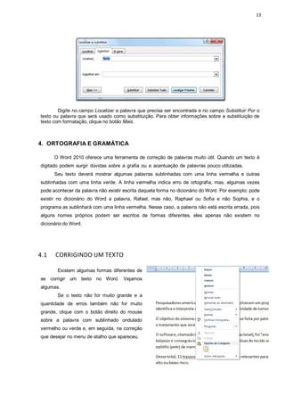 13
Digite no campo Localizar a palavra que precisa ser encontrada e no campo Substituir Por o
texto ou palavra que será usado como substituição. Para obter informações sobre a substituição de
texto com formatação, clique no botão Mais.
4. ORTOGRAFIA E GRAMÁTICA
O Word 2010 oferece uma ferramenta de correção de palavras muito útil. Quando um texto é
digitado podem surgir dúvidas sobre a grafia ou a acentuação de palavras pouco utilizadas.
Seu texto deverá mostrar algumas palavras sublinhadas com uma linha vermelha e outras
sublinhadas com uma linha verde. A linha vermelha indica erro de ortografia, mas, algumas vezes
pode acontecer da palavra não existir escrita daquela forma no dicionário do Word. Por exemplo: pode
existir no dicionário do Word a palavra, Rafael, mas não, Raphael ou Sofia e não Sophia, e o
programa as sublinhará com uma linha vermelha. Nesse caso, a palavra não está escrita errada, pois
alguns nomes próprios podem ser escritos de formas diferentes, eles apenas não existem no
dicionário do Word.
4.1 CORRIGINDO UM TEXTO
Existem algumas formas diferentes de
se corrigir um texto no Word. Vejamos
algumas.
Se o texto não for muito grande e a
quantidade de erros também não for muito
grande, clique com o botão direito do mouse
sobre a palavra com sublinhado ondulado
vermelho ou verde e, em seguida, na correção
que desejar no menu de atalho que apareceu.
 