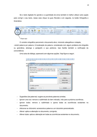 14
Se o texto digitado for grande e a quantidade de erros também é melhor utilizar outra opção
para corrigir o seu texto, nesse caso clique na guia Revisão e em seguida, no botão Ortografia e
Gramática.
Clique aqui
O corretor ortográfico percorrerá o documento ativo, incluindo cabeçalhos e rodapés,
―lendoǁ palavra por palavra. A localização da palavra, considerada com algum problema de ortografia
ou gramática, abrange o parágrafo a que pertence. Isso facilita também a verificação da
concordância.
Uma caixa de diálogo, aparecerá com algumas opções. Veja figura a seguir.
 Sugestões (de palavras): sugere as prováveis palavras corretas;
 Ignorar uma vez: remove o sublinhado do item indicado, indo para a próxima ocorrência;
 Ignorar todas: remove o sublinhado e ignora todas as ocorrências existentes no
documento;
 Adicionar ao dicionário: acrescenta a palavra a um dicionário personalizado.
 Alterar: aplica a alteração no documento, corrigindo;
 Alterar todas: aplica a alteração em todas as ocorrências existentes no documento;
 