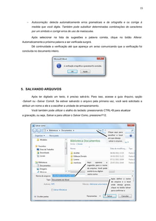 15
 Autocorreção: detecta automaticamente erros gramaticais e de ortografia e os corrige à
medida que você digita. Também pode substituir determinadas combinações de caracteres
por um símbolo e corrigir erros de uso de maiúsculas.
Após selecionar na lista de sugestões a palavra correta, clique no botão Alterar.
Automaticamente a próxima palavra a ser verificada surgirá.
Dê continuidade a verificação até que apareça um aviso comunicando que a verificação foi
concluída no documento inteiro.
5. SALVANDO ARQUIVOS
Após ter digitado um texto, é preciso salvá-lo. Para isso, acesse a guia Arquivo, opção
―Salvarǁ ou ―Salvar Comoǁ. Se estiver salvando o arquivo pela primeira vez, você será solicitado a
atribuir um nome a ele e a escolher a unidade de armazenamento.
Você também pode utilizar o atalho do teclado: pressionando CTRL+B para atualizar
a gravação, ou seja, Salvar e para utilizar o Salvar Como, pressione F12.
Clique aqui para
escolher o local
em que deseja
salvar o arquivo.
Aqui aparece a
sugestão para o nome
do arquivo. Você pode
aceitá-la ou digitar
outro nome.
Após definir o nome
do arquivo e o local
onde deseja gravar,
clique no botão Salvar
para confirmar a
 