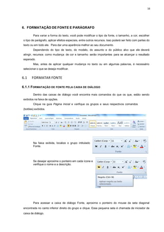 16
6. FORMATAÇÃO DE FONTE E PARÁGRAFO
Para variar a forma do texto, você pode modificar o tipo da fonte, o tamanho, a cor, escolher
o tipo de parágrafo, aplicar efeitos especiais, entre outros recursos. Isso poderá ser feito com partes do
texto ou em todo ele. Para dar uma aparência melhor ao seu documento.
Dependendo do tipo de texto, do modelo, do assunto e do público alvo que ele deverá
atingir, recursos como mudança de cor e tamanho serão importantes para se alcançar o resultado
esperado.
Mas, antes de aplicar qualquer mudança no texto ou em algumas palavras, é necessário
selecionar o que se deseja modificar.
6.1 FORMATAR FONTE
6.1.1 FORMATAÇÃO DE FONTE PELA CAIXA DE DIÁLOGO
Dentro das caixas de diálogo você encontra mais comandos do que os que, estão sendo
exibidos na faixa de opções.
Clique na guia Página Inicial e verifique os grupos e seus respectivos comandos
(botões) exibidos.
Na faixa exibida, localize o grupo intitulado
Fonte.
Se desejar aproxime o ponteiro em cada ícone e
verifique o nome e a descrição.
Para acessar a caixa de diálogo Fonte, aproxime o ponteiro do mouse da seta diagonal
encontrada no canto inferior direito do grupo e clique. Essa pequena seta é chamada de iniciador de
caixa de diálogo.
 