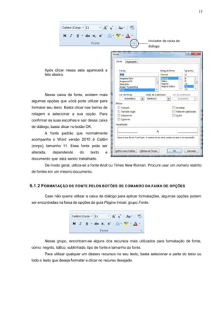 17
Após clicar nessa seta aparecerá a
tela abaixo.
Nessa caixa de fonte, existem mais
algumas opções que você pode utilizar para
formatar seu texto. Basta clicar nas barras de
rolagem e selecionar a sua opção. Para
confirmar as suas escolhas e sair dessa caixa
de diálogo, basta clicar no botão OK.
A fonte padrão que normalmente
acompanha o Word versão 2010 é Calibri
(corpo), tamanho 11. Essa fonte pode ser
alterada, dependendo do texto e
documento que está sendo trabalhado.
De modo geral, utiliza-se a fonte Arial ou Times New Roman. Procure usar um número restrito
de fontes em um mesmo documento.
6.1.2 FORMATAÇÃO DE FONTE PELOS BOTÕES DE COMANDO DA FAIXA DE OPÇÕES
Caso não queira utilizar a caixa de diálogo para aplicar formatações, algumas opções podem
ser encontradas na faixa de opções da guia Página Inicial, grupo Fonte.
Nesse grupo, encontram-se alguns dos recursos mais utilizados para formatação de fonte,
como: negrito, itálico, sublinhado, tipo de fonte e tamanho da fonte.
Para utilizar qualquer um desses recursos no seu texto, basta selecionar a parte do texto ou
todo o texto que deseja formatar e clicar no recurso desejado.
Iniciador de caixa de
diálogo
 
