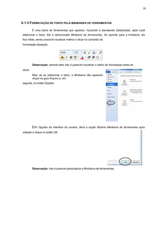 18
6.1.3 FORMATAÇÃO DE FONTE PELA MINIBARRA DE FERRAMENTAS
É uma barra de ferramentas que aparece ―flutuanteǁ e esmaecida (desbotada), após você
selecionar o texto. Ela é denominada Minibarra de ferramentas. Ao apontar para a minibarra, ela
fica nítida, sendo possível visualizar melhor e clicar no comando de
formatação desejado.
clicar.
Observação: através dela não é possível visualizar o efeito de formatação antes de
Mas, se ao selecionar o texto, a Minibarra não aparecer,
clique na guia Arquivo e, em
seguida, no botão Opções.
Em Opções da interface do usuário, ative a opção Mostrar Minibarra de ferramentas após
seleção e clique no botão OK.
Observação: não é possível personalizar a Minibarra de ferramentas.
 