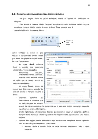 20
6.3.1 FORMATAÇÃO DE PARÁGRAFO PELA CAIXA DE DIÁLOGO
Na guia Página Inicial no grupo Parágrafo, temos as opções de formatação de
parágrafo.
Para acessar a caixa de diálogo Parágrafo, aproxime o ponteiro do mouse da seta diagonal
encontrada no canto inferior direito do grupo e clique. Essa pequena seta é
chamada de iniciador de caixa de diálogo.
Iniciador de
caixa de
diálogo.
Vamos conhecer as opções da guia
Recuos e espaçamento. Dentro dessa
guia temos três grupos de opções: Geral,
Recuo e Espaçamento.
No grupo Geral podemos
definir a posição dos parágrafos
selecionados. Temos as opções:
Alinhamento: esquerda,
centralizada, direita e justificada.
Nível de tópico: escolhe o nível
de tópico que se deseja atribuir ao
parágrafo selecionado.
No grupo Recuo temos as
opções que determinam a posição do
texto em relação às margens esquerda e
direita.
 Esquerdo: digitamos ou
selecionamos a distância que
um parágrafo deve ser recuado
a partir da margem esquerda. Se quisermos que o texto seja exibido na margem esquerda,
especificamos uma medida negativa.
 Direito: digitamos ou selecionamos a distância que desejamos recuar um parágrafo a partir da
margem direita. Para que o texto seja exibido na margem direita, especificamos uma medida
negativa.
 Especial: esta opção permite selecionar o tipo de recuo que desejamos aplicar à primeira
linha de cada parágrafo selecionado, que pode ser:
 Nenhum: alinha a primeira linha de cada parágrafo selecionado, com o recuo
esquerdo.
 