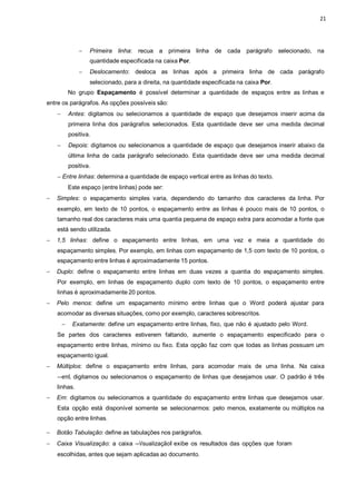 21
 Primeira linha: recua a primeira linha de cada parágrafo selecionado, na
quantidade especificada na caixa Por.
 Deslocamento: desloca as linhas após a primeira linha de cada parágrafo
selecionado, para a direita, na quantidade especificada na caixa Por.
No grupo Espaçamento é possível determinar a quantidade de espaços entre as linhas e
entre os parágrafos. As opções possíveis são:
 Antes: digitamos ou selecionamos a quantidade de espaço que desejamos inserir acima da
primeira linha dos parágrafos selecionados. Esta quantidade deve ser uma medida decimal
positiva.
 Depois: digitamos ou selecionamos a quantidade de espaço que desejamos inserir abaixo da
última linha de cada parágrafo selecionado. Esta quantidade deve ser uma medida decimal
positiva.
 Entre linhas: determina a quantidade de espaço vertical entre as linhas do texto.
Este espaço (entre linhas) pode ser:
 Simples: o espaçamento simples varia, dependendo do tamanho dos caracteres da linha. Por
exemplo, em texto de 10 pontos, o espaçamento entre as linhas é pouco mais de 10 pontos, o
tamanho real dos caracteres mais uma quantia pequena de espaço extra para acomodar a fonte que
está sendo utilizada.
 1,5 linhas: define o espaçamento entre linhas, em uma vez e meia a quantidade do
espaçamento simples. Por exemplo, em linhas com espaçamento de 1,5 com texto de 10 pontos, o
espaçamento entre linhas é aproximadamente 15 pontos.
 Duplo: define o espaçamento entre linhas em duas vezes a quantia do espaçamento simples.
Por exemplo, em linhas de espaçamento duplo com texto de 10 pontos, o espaçamento entre
linhas é aproximadamente 20 pontos.
 Pelo menos: define um espaçamento mínimo entre linhas que o Word poderá ajustar para
acomodar as diversas situações, como por exemplo, caracteres sobrescritos.
 Exatamente: define um espaçamento entre linhas, fixo, que não é ajustado pelo Word.
Se partes dos caracteres estiverem faltando, aumente o espaçamento especificado para o
espaçamento entre linhas, mínimo ou fixo. Esta opção faz com que todas as linhas possuam um
espaçamento igual.
 Múltiplos: define o espaçamento entre linhas, para acomodar mais de uma linha. Na caixa
―emǁ, digitamos ou selecionamos o espaçamento de linhas que desejamos usar. O padrão é três
linhas.
 Em: digitamos ou selecionamos a quantidade do espaçamento entre linhas que desejamos usar.
Esta opção está disponível somente se selecionarmos: pelo menos, exatamente ou múltiplos na
opção entre linhas.
 Botão Tabulação: define as tabulações nos parágrafos.
 Caixa Visualização: a caixa ―Visualizaçãoǁ exibe os resultados das opções que foram
escolhidas, antes que sejam aplicadas ao documento.
 