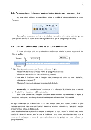 22
Marcador 1 Marcador 2
Marcador 3
Marcador 4
6.3.2 FORMATAÇÃO DE PARÁGRAFO PELOS BOTÕES DE COMANDO DA FAIXA DE OPÇÕES
Na guia Página Inicial no grupo Parágrafo, temos as opções de formatação através do grupo
Parágrafo.
Para aplicar uma dessas opções no seu texto é necessário, selecionar a parte em que se
quer aplicar o recurso ou todo o texto e em seguida clicar no tipo de parágrafo que se deseja.
6.3.3 UTILIZANDO A RÉGUA PARA FORMATAR RECUOS DE PARÁGRAFOS
O recuo pela régua pode ser considerado um atalho, que substitui o acesso ao comando da
faixa de opções.
A régua é composta de marcadores, onde cada um tem sua função:
 Marcador 1: movimenta apenas a 1ª linha do parágrafo selecionado.
 Marcador 2: movimenta a 2ª linha em diante do parágrafo.
 Marcador 3: movimenta todo o parágrafo selecionado para a direita ou para a esquerda,
acompanha o marcador 2.
 Marcador 4: movimenta todo o parágrafo da direita do texto.
Observação: ao movimentarmos o ―Marcador 2ǁ, o ―Marcador 3ǁ vai junto, e ao movermos
o ―Marcador 3ǁ, os ―Marcadores 1 e 2ǁ movem juntos.
Para você formatar um parágrafo ou todo o texto utilizando os marcadores da régua é
necessário selecionar o que deseja modificar. Em seguida, movimentar os marcadores
da régua, lembrando que os Marcadores 2 e 3 estão sempre juntos, mas só será realizada a ação
dependendo do qual você escolheu primeiro. Por exemplo, se quero trabalhar com o Marcador 2, clico e
arrasto na régua até a posição desejada.
Outra opção interessante é já definir a margem do parágrafo, ou seja, o recuo da primeira linha, antes
mesmo de começar a digitar o texto. E todas as vezes que a tecla ―Enterǁ for pressionada para fazer a
mudança de parágrafo, o cursor já ficará automaticamente na posição de recuo realizada no
parágrafo anterior.
 