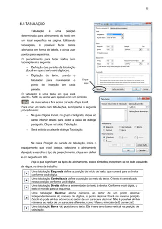 23
6.4 TABULAÇÃO
Tabulação é uma posição
determinada para alinhamento do texto em
um local específico na página. Utilizando
tabulações, é possível fazer textos
alinhados em forma de tabela, e ainda usar
pontos para separá-los.
O procedimento para fazer textos com
tabulações é o seguinte:
 Definição das paradas de tabulação
(local em que o texto será digitado);
 Digitação do texto, usando o
tabulador para movimentar o
ponto de inserção em cada
parada.
O tabulador é uma tecla em que está
escrito ―TABǁ, ou ainda vem apenas com um símbolo
de duas setas e fica acima da tecla ―Caps lockǁ.
Para criar um texto com tabulações, acompanhe o seguinte
procedimento:
 Na guia Página Inicial, no grupo Parágrafo, clique no
canto inferior direito para exibir a caixa de diálogo
parágrafo. Clique no botão Tabulação.
 Será exibida a caixa de diálogo Tabulação.
Na caixa Posição da parada de tabulação, insira o
espaçamento que você deseja, selecione o alinhamento
desejado e escolha o tipo de preenchimento, clique em definir
e em seguida em OK.
Veja o que significam os tipos de alinhamento, esses símbolos encontram-se no lado esquerdo
da régua, na área de trabalho:
Uma tabulação Esquerda define a posição de início do texto, que correrá para a direita
conforme você digita.
Uma tabulação Centralizada define a posição do meio do texto. O texto é centralizado
nessa posição conforme você digita.
Uma tabulação Direita define a extremidade do texto à direita. Conforme você digita, o
texto é movido para a esquerda.
Uma tabulação Decimal alinha números ao redor de um ponto decimal.
Independentemente do número de dígitos, o ponto decimal ficará na mesma posição.
(Você só pode alinhar números ao redor de um caractere decimal. Não é possível alinhar
números ao redor de um caractere diferente, como hífen ou símbolo de E comercial.)
Uma tabulação Barra não posiciona o texto. Ela insere uma barra vertical na posição de
tabulação.
Clique
aqui
 