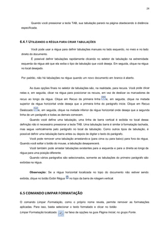 24
Quando você pressionar a tecla TAB, sua tabulação parará na página obedecendo à distância
especificada.
6.4.1 UTILIZANDO A RÉGUA PARA CRIAR TABULAÇÕES
Você pode usar a régua para definir tabulações manuais no lado esquerdo, no meio e no lado
direito do documento.
É possível definir tabulações rapidamente clicando no seletor de tabulação na extremidade
esquerda da régua até que ela exiba o tipo de tabulação que você deseja. Em seguida, clique na régua
no local desejado.
Por padrão, não há tabulações na régua quando um novo documento em branco é aberto.
As duas opções finais no seletor de tabulações são, na realidade, para recuos. Você pode clicar
nelas e, em seguida, clicar na régua para posicionar os recuos, em vez de deslizar os marcadores de
recuo ao longo da régua. Clique em Recuo da primeira linha e, em seguida, clique na metade
superior da régua horizontal onde deseja que a primeira linha do parágrafo inicie. Clique em Recuo
Deslocado e, em seguida, clique na metade inferior da régua horizontal onde deseja que a segunda
linha de um parágrafo e todas as demais comecem.
Quando você define uma tabulação, uma linha de barra vertical é exibida no local dessa
definição não é necessário pressionar a tecla TAB. Uma tabulação barra é similar à formatação tachada,
mas segue verticalmente pelo parágrafo no local da tabulação. Como outros tipos de tabulação, é
possível definir uma tabulação barra antes ou depois de digitar o texto do parágrafo.
Você pode remover uma tabulação arrastando-a (para cima ou para baixo) para fora da régua.
Quando você soltar o botão do mouse, a tabulação desaparecerá.
Você também pode arrastar tabulações existentes para a esquerda e para a direita ao longo da
régua para uma posição diferente.
Quando vários parágrafos são selecionados, somente as tabulações do primeiro parágrafo são
exibidas na régua.
Observação: Se a régua horizontal localizada no topo do documento não estiver sendo
exibida, clique no botão Exibir Régua no topo da barra de rolagem vertical.
6.5 COMANDO LIMPAR FORMATAÇÃO
O comando Limpar Formatação, como o próprio nome revela, permite remover as formatações
aplicadas. Para isso, basta selecionar o texto formatado e clicar no botão
Limpar Formatação localizado na faixa de opções na guia Página Inicial, no grupo Fonte.
 