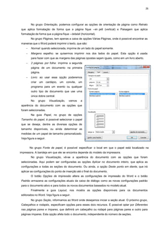 26
No grupo Orientação, podemos configurar as opções de orientação de página como Retrato
que aplica formatação de forma que a página fique ―em péǁ (vertical) e Paisagem que aplica
formatação de forma que a página fique ―deitadaǁ (horizontal).
No grupo Páginas, tem apenas a caixa de opções Várias Páginas, onde é possível encontrar as
maneiras que o Word poderá imprimir o texto, que são:
 Normal: quando selecionada, imprime de um lado do papel somente.
 Margens espelho: se quisermos imprimir nos dos lados do papel. Esta opção é usada
para fazer com que as margens das páginas opostas sejam iguais, como em um livro aberto.
 2 páginas por folha: imprime a segunda
página de um documento na primeira
página.
 Livro: ao usar essa opção poderemos
criar um cardápio, um convite, um
programa para um evento ou qualquer
outro tipo de documento que use uma
única dobra central.
No grupo Visualização, vemos a
aparência do documento com as opções que
foram selecionadas.
Na guia Papel, no grupo de opções
Tamanho do papel, é possível selecionar o papel
que se deseja, dentre as diversas opções de
tamanho disponíveis, ou ainda determinar as
medidas de um papel de tamanho personalizado.
Veja figura a seguir.
No grupo Fonte de papel, é possível especificar o local em que o papel está localizado na
impressora. A bandeja em que ele se encontra depende do modelo da impressora.
No grupo Visualização, vê-se a aparência do documento com as opções que foram
selecionadas. Aqui podem ser configuradas as opções Aplicar no documento inteiro, que aplica as
configurações a todas as seções do documento. Ou ainda, a opção Deste ponto em diante, que irá
aplicar as configurações do ponto de inserção até o final do documento.
O botão Opções de Impressão altera as configurações de impressão do Word e o botão
Padrão armazena as configurações atuais da caixa de diálogo como as novas configurações padrão
para o documento ativo e para todos os novos documentos baseados no modelo atual.
Finalmente a guia Layout, nos mostra as opções disponíveis para os documentos
editorados no Word. Veja figura a seguir.
No grupo Seção, informamos ao Word onde desejamos iniciar a seção atual. O próximo grupo,
Cabeçalhos e rodapés, especificam opções para esses dois recursos. É possível optar por Diferentes
nas páginas pares e ímpares, que definirá um cabeçalho ou rodapé para páginas pares e outro para
páginas ímpares. Esta opção afeta todo o documento, independente do número de seções.
 