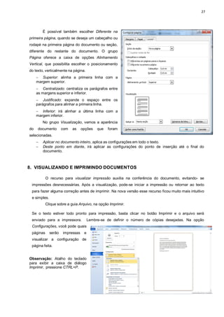 27
É possível também escolher Diferente na
primeira página, quando se deseja um cabeçalho ou
rodapé na primeira página do documento ou seção,
diferente do restante do documento. O grupo
Página oferece a caixa de opções Alinhamento
Vertical, que possibilita escolher o posicionamento
do texto, verticalmente na página.
 Superior: alinha a primeira linha com a
margem superior.
 Centralizado: centraliza os parágrafos entre
as margens superior e inferior.
 Justificado: expande o espaço entre os
parágrafos para alinhar a primeira linha.
 Inferior: irá alinhar a última linha com a
margem inferior.
No grupo Visualização, vemos a aparência
do documento com as opções que foram
selecionadas.
 Aplicar no documento inteiro, aplica as configurações em todo o texto.
 Deste ponto em diante, irá aplicar as configurações do ponto de inserção até o final do
documento.
8. VISUALIZANDO E IMPRIMINDO DOCUMENTOS
O recurso para visualizar impressão auxilia na conferência do documento, evitando- se
impressões desnecessárias. Após a visualização, pode-se iniciar a impressão ou retornar ao texto
para fazer alguma correção antes de imprimir. Na nova versão esse recurso ficou muito mais intuitivo
e simples.
Clique sobre a guia Arquivo, na opção Imprimir.
Se o texto estiver todo pronto para impressão, basta clicar no botão Imprimir e o arquivo será
enviado para a impressora. Lembre-se de definir o número de cópias desejadas. Na opção
Configurações, você pode quais
páginas serão impressas e
visualizar a configuração de
página feita.
Observação: Atalho do teclado
para exibir a caixa de diálogo
Imprimir, pressione CTRL+P.
 
