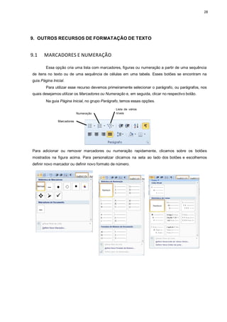 28
9. OUTROS RECURSOS DE FORMATAÇÃO DE TEXTO
9.1 MARCADORES E NUMERAÇÃO
Essa opção cria uma lista com marcadores, figuras ou numeração a partir de uma sequência
de itens no texto ou de uma sequência de células em uma tabela. Esses botões se encontram na
guia Página Inicial.
Para utilizar esse recurso devemos primeiramente selecionar o parágrafo, ou parágrafos, nos
quais desejamos utilizar os Marcadores ou Numeração e, em seguida, clicar no respectivo botão.
Na guia Página Inicial, no grupo Parágrafo, temos essas opções.
Numeração
Lista de vários
níveis
Marcadores
Para adicionar ou remover marcadores ou numeração rapidamente, clicamos sobre os botões
mostrados na figura acima. Para personalizar clicamos na seta ao lado dos botões e escolhemos
definir novo marcador ou definir novo formato de número.
 