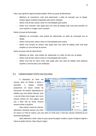 29
Veja o que significam algumas dessas opções. Dentro do grupo de Marcadores:
Biblioteca de marcadores: onde será selecionado o estilo de marcador que se deseja.
Existem alguns modelos já separados para serem utilizados.
Alterar nível de lista: coloca o texto no nível desejado pelo usuário.
Definir novo marcador: esta opção abre uma caixa de diálogo onde você pode escolher um
novo caracter ou imagem como marcador.
Dentro do grupo de Numeração:
Biblioteca de numeração: onde poderá ser selecionado um estilo de numeração que se
deseja.
Alterar nível de lista: coloca o texto no nível desejado pelo usuário.
Definir novo formato de número: esta opção abre uma caixa de diálogo onde você pode
escolher um novo formato de número.
Dentro do grupo Lista de Vários Níveis:
Biblioteca de listas: onde poderá ser selecionado um estilo de lista que se deseja.
Alterar nível de lista: coloca o texto no nível desejado pelo usuário.
Definir nova lista de vários níveis: esta opção abre uma caixa de diálogo onde podemos
escolher o nível do texto a ser modificado.
9.2 FORMATANDO TEXTO EM COLUNAS
A disposição do texto em
colunas, além de facilitar a leitura e
aproveitar o espaço, também
proporciona um layout variado do
documento. No entanto, dependendo do
trabalho que você estiver fazendo, evite
o uso de linhas muito longas, bem como
colunas demais em uma página, para
que o leitor não se canse. Procure
sempre manter o equilíbrio.
Para colocar o texto em colunas,
selecione-o deixando sempre uma linha
em branco no final do mesmo, pois isso dará um limite para o final das colunas mantendo-as em
tamanhos equilibrados.
Após selecionar o texto, clique na guia Layout da página, localize o grupo Configurar página e
clique na opção Colunas. Veja a figura a seguir.
 