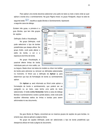 33
Para aplicar uma borda devemos selecionar uma parte do texto ou todo o texto onde se quer
aplicar a borda e/ou o sombreamento. Na guia Página Inicial, no grupo Parágrafo, clique na seta do
seguinte botão , escolha a opção Bordas e Sombreamento. Aparecerá
a seguinte caixa de diálogo.
Existem três guias, a primeira é a
guia Bordas, que tem três grupos
de opções:
Definição, Estilo e Visualização.
No grupo Definição, você
pode selecionar o tipo de bordas
predefinidas que deseja utilizar. No
grupo Estilo, você pode alterar o
estilo da borda, a cor e a
espessura da linha de borda.
No grupo Visualização, é
possível alterar linhas de borda
individuais para um novo estilo, cor
ou largura. Basta clicar nos lados do modelo ou clicar nos botões
de borda para adicionar ou remover as definições selecionadas
no momento. O Word usa a definição de Aplicar a, para
determinar que tipo de formatação de borda ou sombreamento
aplicar.
Em Aplicar a, será informado ao Word onde aplicar a
formatação de borda e sombreamento, que poderá ser ao
parágrafo ou ao texto, caso tenha uma parte do texto
selecionada. O botão Linha Horizontal, fecha a caixa de diálogo
Bordas e sombreamento e exibe a janela abaixo, onde você pode
escolher diferentes estilos de linhas e bordas para serem
adicionadas no seu documento.
Na guia Borda da Página, encontram-se os mesmos grupos de opções da guia bordas, no
entanto aqui, elas se aplicam a página inteira.
No grupo de opções Definição, pode ser selecionado o tipo de borda predefinida que
desejamos utilizar em toda a página do documento.
 