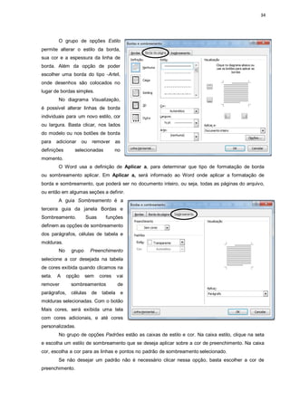 34
O grupo de opções Estilo
permite alterar o estilo da borda,
sua cor e a espessura da linha de
borda. Além da opção de poder
escolher uma borda do tipo ―Arteǁ,
onde desenhos são colocados no
lugar de bordas simples.
No diagrama Visualização,
é possível alterar linhas de borda
individuais para um novo estilo, cor
ou largura. Basta clicar, nos lados
do modelo ou nos botões de borda
para adicionar ou remover as
definições selecionadas no
momento.
O Word usa a definição de Aplicar a, para determinar que tipo de formatação de borda
ou sombreamento aplicar. Em Aplicar a, será informado ao Word onde aplicar a formatação de
borda e sombreamento, que poderá ser no documento inteiro, ou seja, todas as páginas do arquivo,
ou então em algumas seções a definir.
A guia Sombreamento é a
terceira guia da janela Bordas e
Sombreamento. Suas funções
definem as opções de sombreamento
dos parágrafos, células de tabela e
molduras.
No grupo Preenchimento
selecione a cor desejada na tabela
de cores exibida quando clicamos na
seta. A opção sem cores vai
remover sombreamentos de
parágrafos, células de tabela e
molduras selecionadas. Com o botão
Mais cores, será exibida uma tela
com cores adicionais, e até cores
personalizadas.
No grupo de opções Padrões estão as caixas de estilo e cor. Na caixa estilo, clique na seta
e escolha um estilo de sombreamento que se deseja aplicar sobre a cor de preenchimento. Na caixa
cor, escolha a cor para as linhas e pontos no padrão de sombreamento selecionado.
Se não desejar um padrão não é necessário clicar nessa opção, basta escolher a cor de
preenchimento.
 