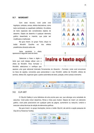 35
9.7 WORDART
Com esse recurso, você pode criar
logotipos, cartazes, avisos, efeitos decorativos, como
texto sombreado ou espelhado (refletido). Os efeitos
de texto especiais são considerados objetos de
desenho. Objeto de desenho é qualquer elemento
gráfico desenhado e inserido, que pode ser
modificado e melhorado.
Na guia Inserir, no grupo Texto, clique no
botão WordArt. Escolha um dos efeitos
predefinidos clicando sobre ele.
Após escolhido o efeito
aparecerá a seguinte caixa de texto.
Selecione a frase e digite o
texto que você deseja utilizar com o
efeito de WordArt. Para formatar o
WordArt, selecione-o e verifique que
aparece uma guia adicional chamada Ferramentas de Desenho - Formatar, onde você encontrará
na faixa de opções, comandos para personalizar o seu WordArt: estilos de WordArt, efeitos de
sombra, efeitos 3D, organizar (girar, quebra automática de texto, posição, entre outras) e tamanho.
9.8 CLIP-ART
O Clip-Art Gallery é uma biblioteca de arte pronta para uso, que abrange uma variedade de
assuntos. Você pode incluir desenhos, filmes e fotos para ilustrar. Depois de inserir um elemento
gráfico, você pode posicioná-lo em qualquer parte da página, aumentá-lo ou reduzi-lo, cortá-lo e
executar várias técnicas de edição de elementos gráficos.
Na guia Inserir, no grupo Ilustrações, temos o botão Clip-Art, ele abrirá a opção pesquisa de
Clip-Art no Painel de Tarefas.
 