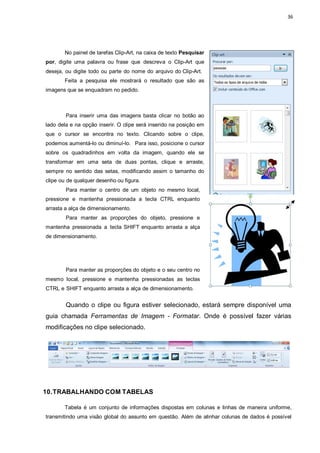 36
No painel de tarefas Clip-Art, na caixa de texto Pesquisar
por, digite uma palavra ou frase que descreva o Clip-Art que
deseja, ou digite todo ou parte do nome do arquivo do Clip-Art.
Feita a pesquisa ele mostrará o resultado que são as
imagens que se enquadram no pedido.
Para inserir uma das imagens basta clicar no botão ao
lado dela e na opção inserir. O clipe será inserido na posição em
que o cursor se encontra no texto. Clicando sobre o clipe,
podemos aumentá-lo ou diminuí-lo. Para isso, posicione o cursor
sobre os quadradinhos em volta da imagem, quando ele se
transformar em uma seta de duas pontas, clique e arraste,
sempre no sentido das setas, modificando assim o tamanho do
clipe ou de qualquer desenho ou figura.
Para manter o centro de um objeto no mesmo local,
pressione e mantenha pressionada a tecla CTRL enquanto
arrasta a alça de dimensionamento.
Para manter as proporções do objeto, pressione e
mantenha pressionada a tecla SHIFT enquanto arrasta a alça
de dimensionamento.
Para manter as proporções do objeto e o seu centro no
mesmo local, pressione e mantenha pressionadas as teclas
CTRL e SHIFT enquanto arrasta a alça de dimensionamento.
Quando o clipe ou figura estiver selecionado, estará sempre disponível uma
guia chamada Ferramentas de Imagem - Formatar. Onde é possível fazer várias
modificações no clipe selecionado.
10.TRABALHANDO COM TABELAS
Tabela é um conjunto de informações dispostas em colunas e linhas de maneira uniforme,
transmitindo uma visão global do assunto em questão. Além de alinhar colunas de dados é possível
 
