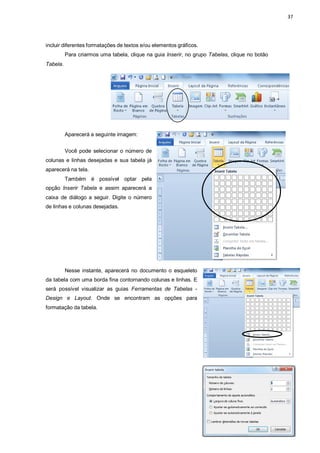 37
incluir diferentes formatações de textos e/ou elementos gráficos.
Para criarmos uma tabela, clique na guia Inserir, no grupo Tabelas, clique no botão
Tabela.
Aparecerá a seguinte imagem:
Você pode selecionar o número de
colunas e linhas desejadas e sua tabela já
aparecerá na tela.
Também é possível optar pela
opção Inserir Tabela e assim aparecerá a
caixa de diálogo a seguir. Digite o número
de linhas e colunas desejadas.
Nesse instante, aparecerá no documento o esqueleto
da tabela com uma borda fina contornando colunas e linhas. E
será possível visualizar as guias Ferramentas de Tabelas -
Design e Layout. Onde se encontram as opções para
formatação da tabela.
 