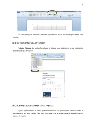 38
Ao clicar nas guias adicionais, posicione o ponteiro do mouse nos botões para saber suas
funções.
10.1 OUTRAS OPÇÕES PARA TABELAS
Tabelas Rápidas são opções formatadas de tabelas onde substituímos o que está escrito
pelo conteúdo que desejamos.
10.2 BORDAS E SOMBREAMENTO EM TABELAS
Após o preenchimento da tabela, pode-se modificar a sua apresentação, inserindo bordas e
sombreamento em suas células. Para isso, basta selecionar a tabela inteira ou apenas linhas ou
colunas da mesma.
 