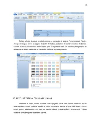 39
Feita a seleção desejada na tabela, acione os comandos da guia de Ferramentas de Tabela -
Design. Nesta guia temos as opções de Estilo de Tabela, os botões de sombreamento e de bordas.
Existem muitos outros recursos dentro desta guia. É importante fazer um pequeno planejamento da
tabela que se deseja e executar os comandos conforme o que se pretende.
10.3 EXCLUIR TABELA, COLUNAS E LINHAS
Selecione a tabela, coluna ou linha a ser apagada, clique com o botão direito do mouse
para aparecer o menu rápido e escolha a opção que melhor atende ao que você deseja, ―excluir
linhaǁ, quando selecionamos uma linha, ou ―excluir colunaǁ, quando selecionamos uma coluna
e assim também para tabela ou célula.
 