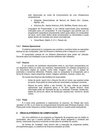 9
está relacionado ao modo de funcionamento de uma infraestrutura
computacional.
 Sistemas Gerenciadores de Bancos de Dados (Ex.: Access,
MySQL, etc)
 Antivírus (Ex.: Norton Antivírus, AVG, McAffee, Panda, Avira, etc)
 Linguagem de Programação: é um método padronizado para expressar
instruções para um computador. É uma linguagem que permite que um
programador especifique precisamente sobre quais dados um computador
vai atuar, como estes dados serão armazenados ou transmitidos e quais
ações devem ser tomadas sob várias circunstâncias.
 Visual Basic, Delphi, C, C++, Pascal, etc.
1.2.1 Sistema Operacional
O sistema operacional é o programa que controla e coordena todas as operações
básicas do seu computador, além de fornecer a interface entre a máquina e o usuário.
O computador precisa ter um Sistema Operacional para poder ser utilizado.
Somente após sua instalação é que os demais softwares são instalados.
1.2.2 Arquivo
É um conjunto de caracteres relacionados entre si, que ficam armazenados em
um dispositivo (disco ou mídia, por exemplo), representando um software (programa) ou
um documento (dados do usuário, como texto, imagem, vídeo, etc) e podem ter
extensões e tamanhos diferentes. Portanto, tudo no computador é armazenado sob a
forma de Arquivo, sejam programas, textos, imagens, planilhas, músicas, vídeos, etc.
Os nomes dos Arquivos são divididos em duas partes:
 Antes do ponto: quem cria o Arquivo lhe dá um nome, que aparece antes
do ponto. Essa parte do nome pode ser renomeada a qualquer momento.
 Depois do ponto: define o seu formato. Ou seja, informa ao sistema
operacional qual programa gerou e irá abrir aquele Arquivo. Essa
informação pode ser chamada de tipo ou extensão. Exemplo: receita.doc;
tabela de carros.xls; álbum de família.ppt; explorer.exe; control.ini; dentre
outros.
1.2.3 Pasta
É o local onde guardamos e organizamos os arquivos. As Pastas são como
“gavetas” no HD, é um modo de armazenamento fornecido pelo Windows Explorer. Uma
Pasta pode conter Arquivos e outras Pastas dentro dela e o usuário pode manipulá-las.
2 VÍRUS ELETRÔNICO DE COMPUTADOR
Um vírus eletrônico é um programa ou fragmento de programa que se instala no
computador, sem que o usuário perceba. Em geral, atuam apagando o conteúdo dos
discos, misturando Arquivos e enviando e-mails para os contatos do usuário.
As formas de "contágio" mais comum são a execução de programas piratas,
principalmente jogos, e a abertura de Arquivos anexados ao email.
 