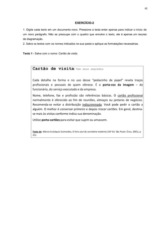42
EXERCÍCIO-2
1. Digite cada texto em um documento novo. Pressione a tecla enter apenas para indicar o início de
um novo parágrafo. Não se preocupe com o quadro que envolve o texto, ele é apenas um recurso
de diagramação.
2. Salve os textos com os nomes indicados na sua pasta e aplique as formatações necessárias.
Texto 1 - Salve com o nome: Cartão de visita.
Cartão de visita: Tem seus segredos
Cada detalhe na forma e no uso desse “pedacinho de papel” revela traços
profissionais e pessoais de quem oferece. É o porta-voz da imagem – do
funcionário, do serviço executado e da empresa.
Nome, telefone, fax e profissão são referências básicas. O cartão profissional
normalmente é oferecido ao fim de reuniões, almoços ou jantares de negócios.
Recomenda-se evitar a distribuição indiscriminada. Você pode pedir o cartão a
alguém. O melhor é conversar primeiro e depois trocar cartões. Em geral, destina-
se mais às visitas conforme indica sua denominação.
Utilize porta-cartões para evitar que sujem ou amassem.
Texto de: Márcio Eustáquio Guimarães, O livro azul da secretária moderna (16ª Ed. São Paulo: Érica, 2001), p.
251.
 