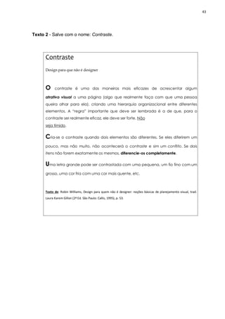 43
Texto 2 - Salve com o nome: Contraste.
Contraste
Design para que não é designer
O contraste é uma das maneiras mais eficazes de acrescentar algum
atrativo visual a uma página (algo que realmente faça com que uma pessoa
queira olhar para ela), criando uma hierarquia organizacional entre diferentes
elementos. A “regra” importante que deve ser lembrada é a de que, para o
contraste ser realmente eficaz, ele deve ser forte. Não
seja tímido.
Cria-se o contraste quando dois elementos são diferentes. Se eles diferirem um
pouco, mas não muito, não acontecerá o contraste e sim um conflito. Se dois
itens não forem exatamente os mesmos, diferencie-os completamente.
Uma letra grande pode ser contrastada com uma pequena, um fio fino com um
grosso, uma cor fria com uma cor mais quente, etc.
Texto de: Robin Williams, Design para quem não é designer: noções básicas de planejamento visual, trad.
Laura Karem Gillon (2ª Ed. São Paulo: Callis, 1995), p. 53.
 