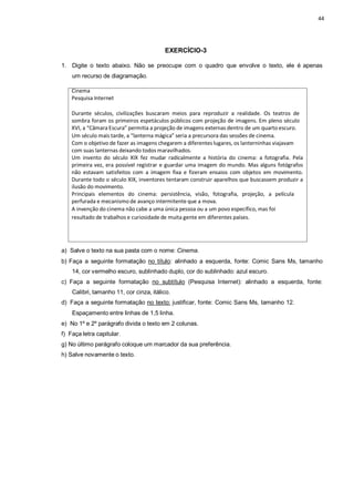 44
EXERCÍCIO-3
1. Digite o texto abaixo. Não se preocupe com o quadro que envolve o texto, ele é apenas
um recurso de diagramação.
Cinema
Pesquisa Internet
Durante séculos, civilizações buscaram meios para reproduzir a realidade. Os teatros de
sombra foram os primeiros espetáculos públicos com projeção de imagens. Em pleno século
XVI, a “Câmara Escura” permitia a projeção de imagens externas dentro de um quarto escuro.
Um século mais tarde, a “lanterna mágica” seria a precursora das sessões de cinema.
Com o objetivo de fazer as imagens chegarem a diferentes lugares, os lanterninhas viajavam
com suas lanternas deixando todos maravilhados.
Um invento do século XIX fez mudar radicalmente a história do cinema: a fotografia. Pela
primeira vez, era possível registrar e guardar uma imagem do mundo. Mas alguns fotógrafos
não estavam satisfeitos com a imagem fixa e fizeram ensaios com objetos em movimento.
Durante todo o século XIX, inventores tentaram construir aparelhos que buscassem produzir a
ilusão do movimento.
Principais elementos do cinema: persistência, visão, fotografia, projeção, a película
perfurada e mecanismo de avanço intermitente que a mova.
A invenção do cinema não cabe a uma única pessoa ou a um povo específico, mas foi
resultado de trabalhos e curiosidade de muita gente em diferentes países.
a) Salve o texto na sua pasta com o nome: Cinema.
b) Faça a seguinte formatação no título: alinhado a esquerda, fonte: Comic Sans Ms, tamanho
14, cor vermelho escuro, sublinhado duplo, cor do sublinhado: azul escuro.
c) Faça a seguinte formatação no subtítulo (Pesquisa Internet): alinhado a esquerda, fonte:
Calibri, tamanho 11, cor cinza, itálico.
d) Faça a seguinte formatação no texto: justificar, fonte: Comic Sans Ms, tamanho 12.
Espaçamento entre linhas de 1,5 linha.
e) No 1º e 2º parágrafo divida o texto em 2 colunas.
f) Faça letra capitular.
g) No último parágrafo coloque um marcador da sua preferência.
h) Salve novamente o texto.
 