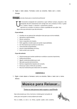 45
U
2. Digite o texto abaixo. Formate-o como se encontra. Salve com o nome:
Energia.
Energia,uma das chaves para o crescimento profissional
m funcionário energizado tem autoestima e quer melhorar sempre, enquanto o não
energizado não tem compromisso nem consigo nem com a empresa. O início é gostar
de si próprio. Busque o otimismo e pensamento positivo.
Aprimore-se no estudo e na leitura e cultive a qualidade de suas ações. Veja
alguns itens que estimulam e que não estimulam:
O que estimula
 Acreditar em seu potencial de realização e lutar para que se torne realidade;
 Aproveitar as oportunidades;
 Manter autoestima;
 Ouvir e responder com empatia;
 Pedir sugestões e receber apoio sem perder responsabilidade;
 Ser informado do que acontece ao redor de si;
 Tomar decisões compartilhadas;
 Assumir responsabilidadescom ética;
 Sentir-se bem com o que faz.
O que não estimula
 Falta de tempo para resolver problemas e se dedicar a assuntos importantes;
 Políticas burocráticas;
 Alguém resolvendo problema por você;
 Não saber quando está tendo êxito;
 Normas e regulamentos impostos sem consulta;
 Pessoa que rouba o mérito de suas ideias;
 Recursos insuficientes para realizar bem um trabalho.
EXERCÍCIO-4
1. Digite o texto abaixo e formate-o como se encontra. Salve o texto com o nome:
Música.
Torne-se uma pessoa mais segura e equilibrada
Hoje está provado que ritmo, harmonia e melodia geram sensações de
calma, paz e até ajudam a tratar problemas de saúde.
Para os bebês, os sons e os ritmos, quando usados como acalanto,
 