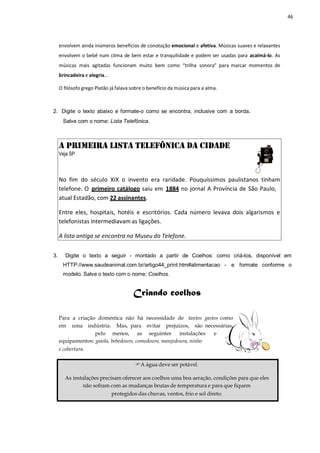 46
envolvem ainda inúmeros benefícios de conotação emocional e afetiva. Músicas suaves e relaxantes
envolvem o bebê num clima de bem estar e tranquilidade e podem ser usadas para acalmá-lo. As
músicas mais agitadas funcionam muito bem como “trilha sonora” para marcar momentos de
brincadeira e alegria...
O filósofo grego Platão já falava sobre o benefício da música para a alma.
2. Digite o texto abaixo e formate-o como se encontra, inclusive com a borda.
Salve com o nome: Lista Telefônica.
A PRIMEIRA LISTA TELEFÔNICA DA CIDADE
Veja SP
No fim do século XIX o invento era raridade. Pouquíssimos paulistanos tinham
telefone. O primeiro catálogo saiu em 1884 no jornal A Província de São Paulo,
atual Estadão, com 22 assinantes.
Entre eles, hospitais, hotéis e escritórios. Cada número levava dois algarismos e
telefonistas intermediavam as ligações.
A lista antiga se encontra no Museu do Telefone.
3. Digite o texto a seguir - montado a partir de Coelhos: como criá-los, disponível em
HTTP://www.saudeanimal.com.br/artigo44_print.htm#alimentacao - e formate conforme o
modelo. Salve o texto com o nome: Coelhos.
Criando coelhos
Para a criação doméstica não há necessidade de tantos gastos como
em uma indústria. Mas, para evitar prejuízos, são necessárias,
pelo menos, as seguintes instalações e
equipamentos: gaiola, bebedouro, comedouro, manjedoura, ninho
e cobertura.
A água deve ser potável.
As instalações precisam oferecer aos coelhos uma boa aeração, condições para que eles
não sofram com as mudanças brutas de temperatura e para que fiquem
protegidos das chuvas, ventos, frio e sol direto.
 