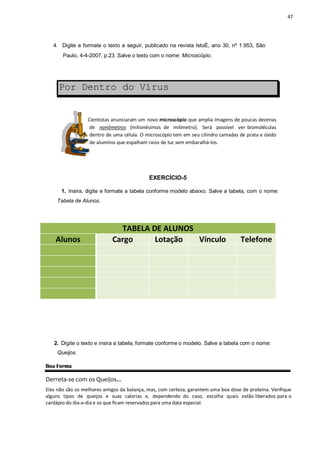 47
4. Digite e formate o texto a seguir, publicado na revista IstoÉ, ano 30, nº 1.953, São
Paulo, 4-4-2007, p.23. Salve o texto com o nome: Microscópio.
Por Dentro do Vírus
Cientistas anunciaram um novo microscópio que amplia imagens de poucas dezenas
de nanômetros (milionésimos de milímetro). Será possível ver biomoléculas
dentro de uma célula. O microscópio tem em seu cilindro camadas de prata e óxido
de alumínio que espalham raios de luz sem embaralhá-los.
EXERCÍCIO-5
1. Insira, digite e formate a tabela conforme modelo abaixo. Salve a tabela, com o nome:
Tabela de Alunos.
TABELA DE ALUNOS
Alunos Cargo Lotação Vínculo Telefone
2. Digite o texto e insira a tabela, formate conforme o modelo. Salve a tabela com o nome:
Queijos.
Boa Forma
Derreta-se com os Queijos...
Eles não são os melhores amigos da balança, mas, com certeza, garantem uma boa dose de proteína. Verifique
alguns tipos de queijos e suas calorias e, dependendo do caso, escolha quais estão liberados para o
cardápio do dia-a-dia e os que ficam reservados para uma data especial.
 