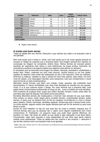49
CÓDIGO PRODUTO UNID. QTDE.
PREÇO
UNITÁRIO
PREÇO TOTAL
001 Tomate kg 2 R$ 2,80 R$ 5,60
002 Batata Kg 2 R$ 2,50 R$ 5,00
003 Cebola Kg 1 R$ 3,10 R$ 3,10
004 Alface unid 2 R$ 1,00 R$ 2,00
SUBTOTAL R$ 15,70
017 Sabão em pó cx 2 R$ 3,00 R$ 6,00
021 Sabão em barra unid 5 R$ 1,00 R$ 5,00
035 detergente unid 3 R$ 1,00 R$ 3,00
SUBTOTAL R$ 14,00
TOTAL GERAL R$ 29,70
6. Digite o texto abaixo.
A moda com bom senso
Todas as idades têm seu charme. Descubra o que valoriza seu estilo e se enquadra mais à
sua geração
Nem tudo aquilo que é moda ou, ainda, nem tudo aquilo que é de nosso agrado pessoal se
encaixa no código de vestuário que a empresa adota. Sua imagem pessoal tem impacto na
construção da imagem da companhia, lembre disso. Nichos formais de mercado pedem
escolhas de vestimenta mais sérias e mais tradicionais. As áreas jurídica, financeira, de
consultoria e auditoria e de seguros pedem que sejamos mais sóbrios no vestuário.
É necessário que se transmita uma imagem de solidez, discrição, seriedade e credibilidade o
tempo todo. Assim, costumes em tons mais escuros, camisa branca ou em tom pastel,
sapatos de desenho mais social são adequados ao dia a dia masculino. Para as mulheres,
terninhos ou tailleurs, vestidos ou saia e camisa em tons mais sóbrios; salto médio. Um bom
corte de cabelo, uma maquiagem discreta, bons acessórios, tudo isso complementa o visual
mais formal de um jeito contemporâneo.
Mercados menos formais, que lidam com criação, moda, esportes, são ambientes mais
descontraídos. E menos formalidade quer dizer mais liberdade de escolha em seu guarda-
roupa. E é aí que costuma morar o perigo. Por mais informal que a empresa seja, você
segue tendo compromissos profissionais ao longo do dia. Juízo e cuidado em suas escolhas.
Para mulheres de qualquer área, sugiro que evitem decotes, fendas e saias curtas além do
permitido pela regra de etiqueta: dois dedos acima dos joelhos.
Esmaltes diferentes demais são inadequados e chamam mais atenção do que suas ideias.
Para ambos os sexos, evitar calças jeans surradas demais, customizadas demais, justas
demais. O jeans que vai deixá-lo bem na fita em qualquer circunstância é o bom e chique
jeans clássico. Shorts, bermudas, sandálias rasteiras, tomara-que-caia e blusas frente única,
na minha opinião, seguem sendo uma opção fabulosa para seu fim de semana ou para suas
férias na praia.
Exceto se você trabalhar na loja em que esse tipo de roupa é vendido, esqueça isso. É
informal demais para que as pessoas não o vejam como alguém trabalhando sem muito
compromisso. E, finalizando, um pequeno toque que pode fazer grande diferença. Ao
escolher um traje, não deixe de refletir se sua opção é algo adequado à sua faixa etária.
Francamente, nada mais esquisito e meio desajustado do que olhar para gente madura
vestida como adolescente. Todas as idades têm seu charme e seu encanto — descubra o
que de fato valoriza você e se enquadra mais à sua geração.
Fonte: Célia Leão. Revista Você S.A. http://vocesa.abril.com.br/desenvolva-sua-carreira/materia/artigos-celia-leao-moda-bom-
senso-645023.shtml
 