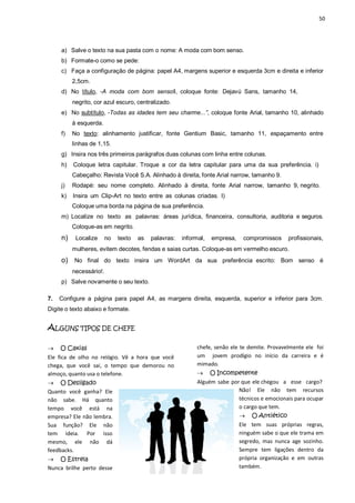 50
a) Salve o texto na sua pasta com o nome: A moda com bom senso.
b) Formate-o como se pede:
c) Faça a configuração de página: papel A4, margens superior e esquerda 3cm e direita e inferior
2,5cm.
d) No título, ―A moda com bom sensoǁ, coloque fonte: Dejavú Sans, tamanho 14,
negrito, cor azul escuro, centralizado.
e) No subtítulo, ―Todas as idades tem seu charme...”, coloque fonte Arial, tamanho 10, alinhado
à esquerda.
f) No texto: alinhamento justificar, fonte Gentium Basic, tamanho 11, espaçamento entre
linhas de 1,15.
g) Insira nos três primeiros parágrafos duas colunas com linha entre colunas.
h) Coloque letra capitular. Troque a cor da letra capitular para uma da sua preferência. i)
Cabeçalho: Revista Você S.A. Alinhado à direita, fonte Arial narrow, tamanho 9.
j) Rodapé: seu nome completo. Alinhado à direita, fonte Arial narrow, tamanho 9, negrito.
k) Insira um Clip-Art no texto entre as colunas criadas. l)
Coloque uma borda na página de sua preferência.
m) Localize no texto as palavras: áreas jurídica, financeira, consultoria, auditoria e seguros.
Coloque-as em negrito.
n) Localize no texto as palavras: informal, empresa, compromissos profissionais,
mulheres, evitem decotes, fendas e saias curtas. Coloque-as em vermelho escuro.
o) No final do texto insira um WordArt da sua preferência escrito: Bom senso é
necessário!.
p) Salve novamente o seu texto.
7. Configure a página para papel A4, as margens direita, esquerda, superior e inferior para 3cm.
Digite o texto abaixo e formate.
ALGUNS TIPOS DE CHEFE
 O Caxias
Ele fica de olho no relógio. Vê a hora que você
chega, que você sai, o tempo que demorou no
almoço, quanto usa o telefone.
 O Desligado
Quanto você ganha? Ele
não sabe. Há quanto
tempo você está na
empresa? Ele não lembra.
Sua função? Ele não
tem ideia. Por isso
mesmo, ele não dá
feedbacks.
 O Estrela
Nunca brilhe perto desse
chefe, senão ele te demite. Provavelmente ele foi
um jovem prodígio no início da carreira e é
mimado.
 O Incompetente
Alguém sabe por que ele chegou a esse cargo?
Não! Ele não tem recursos
técnicos e emocionais para ocupar
o cargo que tem.
 O Antiético
Ele tem suas próprias regras,
ninguém sabe o que ele trama em
segredo, mas nunca age sozinho.
Sempre tem ligações dentro da
própria organização e em outras
também.
 