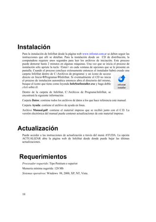 10
Instalación
Para la instalación de InfoStat desde la página web www.infostat.com.ar se deben seguir las
instrucciones que allí se detallan. Para la instalación desde un CD de distribución, la
computadora requiere unos segundos para leer los archivos de iniciación. Este proceso
puede demorar hasta 2 minutos en algunas máquinas. Una vez que se inicia el proceso de
instalación sólo apriete la tecla <Enter> en cada ventana de opciones que se le presente en
pantalla. Cuando el proceso concluye exitosamente entonces el instalador habrá creado una
carpeta InfoStat dentro de C:Archivos de programa y un ícono de acceso
directo en InicioProgramasInfoStat. Si eventualmente el CD no inicia
el proceso de instalación automática entonces abra el directorio del mismo,
busque el ícono que tiene como leyenda InfoStatInstaller.exe y haga doble
click sobre él.
Dentro de la carpeta de InfoStat, C:Archivos de ProgramaInfoStat, se
encontrará la siguiente información:
Carpeta Datos: contiene todos los archivos de datos a los que hace referencia este manual.
Carpeta Ayuda: contiene el archivo de ayuda en línea.
Archivo Manual.pdf: contiene el material impreso que se recibió junto con el C.D. La
versión electrónica del manual puede contener actualizaciones de este material impreso.
Actualización
Puede acceder a las instrucciones de actualización a través del menú AYUDA. La opción
ACTUALIZAR abre la página web de InfoStat desde donde puede bajar las últimas
actualizaciones.
Requerimientos
Procesador requerido: Tipo Pentium o superior
Memoria mínima sugerida: 128 Mb
Sistemas operativos: Windows 98, 2000, XP, NT, Vista.
 