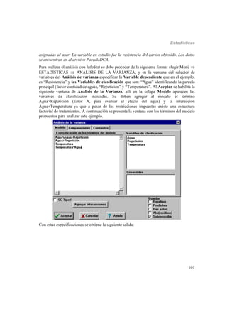 Estadísticas
101
asignadas al azar. La variable en estudio fue la resistencia del cartón obtenido. Los datos
se encuentran en el archivo ParcelaDCA.
Para realizar el análisis con InfoStat se debe proceder de la siguiente forma: elegir Menú 
ESTADÍSTICAS  ANÁLISIS DE LA VARIANZA, y en la ventana del selector de
variables del Análisis de varianza especificar la Variable dependiente que en el ejemplo,
es “Resistencia” y las Variables de clasificación que son: “Agua” identificando la parcela
principal (factor cantidad de agua), “Repetición” y “Temperatura”. Al Aceptar se habilita la
siguiente ventana de Análisis de la Varianza, allí en la solapa Modelo aparecen las
variables de clasificación indicadas. Se deben agregar al modelo el término
Agua>Repetición (Error A, para evaluar el efecto del agua) y la interacción
AguaTemperatura ya que a pesar de las restricciones impuestas existe una estructura
factorial de tratamientos. A continuación se presenta la ventana con los términos del modelo
propuestos para analizar este ejemplo.
Con estas especificaciones se obtiene la siguiente salida:
 