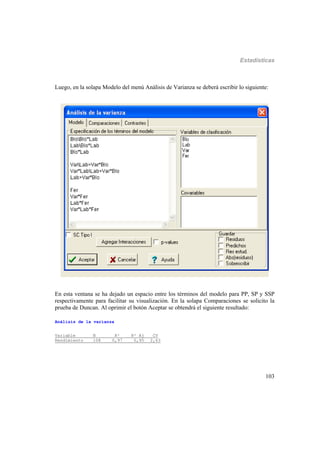 Estadísticas
103
Luego, en la solapa Modelo del menú Análisis de Varianza se deberá escribir lo siguiente:
En esta ventana se ha dejado un espacio entre los términos del modelo para PP, SP y SSP
respectivamente para facilitar su visualización. En la solapa Comparaciones se solicito la
prueba de Duncan. Al oprimir el botón Aceptar se obtendrá el siguiente resultado:
Análisis de la varianza
Variable N R² R² Aj CV
Rendimiento 108 0,97 0,95 2,63
 