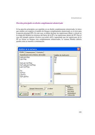 Estadísticas
105
Parcelas principales en diseño completamente aleatorizado
Si las parcelas principales son repetidas en un diseño completamente aleatorizado, lo único
que cambia con respecto al modelo de bloques completamente aleatorizado es el error para
la parcela principal (PP). En este caso, se deben declarar las repeticiones (Rep) y colocar en
la solapa del Modelo los términos del factor de la PP y las repeticiones dentro de PP. Para el
caso del ejemplo anterior (Archivo parsubdiv.idb2), suponiendo que las repeticiones de la
PP no fueran en bloques sino completamente aleatorizadas, la ventana Modelo debería
quedar como se muestra a continuación:
 