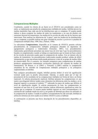 Estadísticas
106
Comparaciones Múltiples
Usualmente, cuando los efectos de un factor en el ANAVA son considerados como no
nulos, se implementa una prueba de comparaciones múltiples de medias. InfoStat provee las
medias muestrales bajo cada una de las distribuciones que se comparan. El usuario puede
indicar si desea comparar las medias de todos los tratamientos y en caso de diseños con
estructura factorial de tratamientos, las medias de los niveles de cada uno de los factores que
intervienen. Para analizar las diferencias de “a pares” entre las medias de las distribuciones
que se comparan, es posible realizar una gran variedad de pruebas a posteriori o pruebas de
comparación múltiple (Hsu, 1996; Hsu y Nelson, 1998).
La subventana Comparaciones, disponible en la ventana de ANAVA, permite solicitar
procedimientos de comparaciones múltiples jerárquicos (basados en algoritmos de
agrupamiento jerárquico) y tradicionales (Gonzalez, 2001). Los procedimientos
tradicionales generalmente presentan una menor tasa de error tipo I que los procedimientos
basados en conglomerados cuando se trabaja en experimentos que no tienen un buen control
de los niveles de precisión usados para la comparación de medias. Con un número alto de
medias de tratamiento, los procedimientos tradicionales pueden producir salidas de difícil
interpretación ya que una misma media puede pertenecer a más de un grupo de medias (falta
de transitividad). Por el contrario, los métodos jerárquicos para comparaciones de medias
producen agrupamientos mutuamente excluyentes (partición del conjunto de medias de
tratamientos). Di Rienzo et al (2001) y Gonzalez L.(2001) realizan la comparación
simultánea de los métodos de comparaciones múltiples jerárquicos y no jerárquicos
implementados en InfoStat.
Para cualquier procedimiento elegido, InfoStat permite definir el nivel de significación
nominal usado para la prueba seleccionada. Además, se puede optar por el tipo de
presentación de los resultados de las comparaciones múltiples (en forma de lista o en forma
matricial). Si solicita presentación matricial, InfoStat presenta las comparaciones en una
matriz cuya diagonal inferior tendrá como elementos las diferencias entre las medias y en la
diagonal superior se presenta el símbolo “*” indicando los pares de medias que difieren al
nivel de significación elegido. Si solicita presentación en lista, las comparaciones se
muestran en una lista en la cual letras distintas indican diferencias significativas entre las
medias que se comparan. El usuario puede también ingresar un valor correspondiente a la
estimación del cuadrado medio de error (y sus grados de libertad) que desea sea utilizado en
la comparación de medias. Cuando el casillero correspondiente ha sido activado, InfoStat no
utiliza los términos de error usados en el último ANAVA como es habitual.
A continuación se presenta una breve descripción de los procedimientos disponibles en
InfoStat.
 