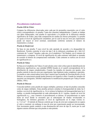 Estadísticas
107
Procedimientos tradicionales
Prueba LSD de Fisher
Compara las diferencias observadas entre cada par de promedios muestrales con el valor
crítico correspondiente a la prueba T para dos muestras independientes. Cuando se trabaja
con datos balanceados, esta prueba es equivalente a la prueba de la diferencia mínima
significativa de Fisher, para toda comparación de medias de efectos principales. La prueba
no ajusta el nivel de significación simultáneo, por lo cual la tasa de error por experimento
puede ser mayor al nivel nominal, aumentando conforme aumenta el número de
tratamientos a evaluar.
Prueba de Bonferroni
Se basa en una prueba T cuyo nivel ha sido ajustado de acuerdo a la desigualdad de
Bonferroni. Permite controlar el error de tipo I de la inferencia simultanea de c=k(k-1)/2
contrastes de “a pares” basados, cada uno, en el estadístico T de Student, con k=número de
tratamientos a comparar. El nivel de significación de cada contraste individual es ajustado
de acuerdo al número de comparaciones realizadas. Cada contraste se realiza con un nivel
de significación /c.
Prueba de Tukey
Se basa en el estadístico de Tukey el cual calcula como valor crítico para la identificación de
diferencias significativas, una cantidad (DMS) basada en el cuantil correspondiente de la
distribución de rangos estudentizados. Cuando los tamaños de muestra son iguales, esta
prueba controla la tasa de error por experimento, bajo hipótesis nulas completas o parciales.
La prueba es más conservadora (error tipo I menor) que la prueba de Newman-Keuls o la de
Duncan, en consecuencia puede perder potencia con respecto a ellas. Cuando los tamaños de
muestras son desiguales, InfoStat implementa la modificación propuesta por Tukey-Cramer
(Miller, 1981).
Prueba de Duncan
Conocida también como prueba de rangos múltiples, pertenece al tipo de pruebas conocidas
como de etapas múltiples. Estas pruebas primero estudian la homogeneidad de todas las k
medias a un nivel de significación k. Si se rechaza la hipótesis de homogeneidad para las k
medias, se prueba homogeneidad en cada subconjunto de k-1 medias, usando un nivel de
significación k–1, caso contrario el procedimiento se detiene. El procedimiento se repite
hasta un nivel donde se encuentra que el subconjunto de medias involucradas es
homogéneo. En términos generales el nivel de significación en la etapa i-ésima es:
i =1-(1-)i-1
. El método de Duncan controla que la tasa de error por comparación no supera
el valor  nominal, sin embargo la tasa de error por experimento puede ser incrementada.
Este incremento puede conducir a una disminución del error de tipo II, razón por la cuál
algunos autores afirman que esta prueba es más potente.
 