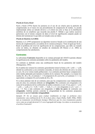 Estadísticas
109
Prueba de Scott y Knott
Scott y Knott (1974) fueron los pioneros en el uso de un criterio para la partición de
conglomerados en el marco de una procedimiento de comparación de medias. La prueba
implementada utiliza un método divisivo y el criterio de corte se basa en la distribución
asintótica de un estadístico que recuerda una prueba F. Debido a que realiza sucesivas
particiones con el mismo conjunto de datos el nivel de significación conjunto puede ser
distinto del nominal por lo que debe ser tomado como un índice.
Prueba de Bautista et al (BSS)
Bautista et al. (1997) propusieron un algoritmo recursivo basado en la combinación de una
técnica de conglomeración y un análisis de la varianza jerárquico. Tiene al igual que Scott y
Knott el problema del nivel de significación de las comparaciones, que debe ser tomado
como un índice, no obstante en estudios de simulación (Di Rienzo et al., 2002) su
comportamiento fue satisfactorio.
Contrastes
La subventana Contrastes disponible en la ventana principal del ANAVA permite obtener
la significancia de contrastes postulados sobre los parámetros del modelo.
Un contraste es definido como una combinación lineal de los parámetros del modelo
(Montgomery, 1991).
En el análisis de varianza los contrastes generalmente toman la forma a1M1+ a2M2+...+ akMk
(donde los coeficientes ai son constantes conocidas, al menos dos distintos de cero y su suma
es cero, Mi es la i-ésima media poblacional.). Los contrastes permiten hacer comparaciones
entre medias planeadas previamente al análisis de la varianza. Por ejemplo, si se tienen tres
medias M1, M2 y M3, el contraste 1 –1 0 comparará la M1 con la M2 y el contraste 2 -1 -1 es
equivalente a comparar M1 con la media de M2 y M3.
Si se desea plantear más de un contraste, para que las comparaciones sean independientes
unas de otras, los contrastes deberán ser ortogonales. Dos contrastes son ortogonales si la
suma de los productos de los coeficientes de ambos contrastes es cero. O sea, para C1 = a1M1
+ a2M2+...+ akMk y C2 = b1M1 + b2M2+...+ bkMk, C1 y C2 son ortogonales si a1b1+ a2b2+...+
akbk = 0. Tres o más contrastes son ortogonales si todos los pares de contrastes son
ortogonales. InfoStat permite controlar la ortogonalidad de los contrastes propuestos
marcando la opción Controlar ortogonalidad.
Ejemplo 19: En un ensayo para evaluar rendimiento en trigo se probaron cinco
tratamientos: una combinación de N y K en dosis altas y bajas (NaKa, NaKb, NbKa, NbKb)
más un tratamiento sin fertilizante (testigo). Obsérvese que los cinco tratamientos pueden
verse como un arreglo factorial 22 con el agregado del testigo. Los datos se encuentran en
el archivo Contraste1.
 