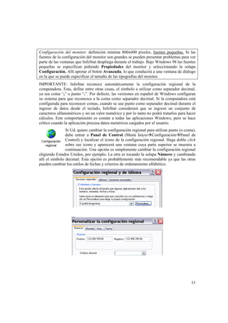 11
Configuración del monitor: definición mínima 800x600 píxeles, fuentes pequeñas. Si las
fuentes de la configuración del monitor son grandes se pueden presentar problemas para ver
parte de las ventanas que InfoStat despliega durante el trabajo. Bajo Windows 98 las fuentes
pequeñas se especifican pidiendo Propiedades del monitor y seleccionando la solapa
Configuración. Allí apretar el botón Avanzada, lo que conducirá a una ventana de diálogo
en la que se puede especificar el tamaño de las tipografías del monitor.
IMPORTANTE: InfoStat reconoce automáticamente la configuración regional de la
computadora. Esta, define entre otras cosas, el símbolo a utilizar como separador decimal,
ya sea coma “,” o punto “.”. Por defecto, las versiones en español de Windows configuran
su sistema para que reconozca a la coma como separador decimal. Si la computadora está
configurada para reconocer comas, cuando se use punto como separador decimal durante el
ingreso de datos desde el teclado, InfoStat considerará que se ingresó un conjunto de
caracteres alfanuméricos y no un valor numérico y por lo tanto no podrá tratarlos para hacer
cálculos. Este comportamiento es común a todas las aplicaciones Windows, pero se hace
crítico cuando la aplicación procesa datos numéricos cargados por el usuario.
Si Ud. quiere cambiar la configuración regional para utilizar punto (o coma),
debe entrar a Panel de Control (Menú InicioConfiguraciónPanel de
Control) y localizar el ícono de la configuración regional. Haga doble click
sobre ese ícono y aparecerá una ventana cuya parte superior se muestra a
continuación. Una opción es simplemente cambiar la configuración regional
eligiendo Estados Unidos, por ejemplo. La otra es tocando la solapa Número y cambiando
allí el símbolo decimal. Esta opción es probablemente más recomendable ya que las otras
pueden cambiar los estilos de fechas y criterios de ordenamiento alfabético.
 