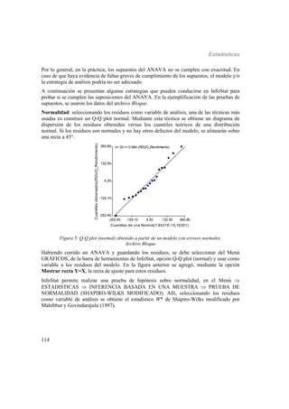 Estadísticas
114
Por lo general, en la práctica, los supuestos del ANAVA no se cumplen con exactitud. En
caso de que haya evidencia de faltas graves de cumplimiento de los supuestos, el modelo y/o
la estrategia de análisis podría no ser adecuado.
A continuación se presentan algunas estrategias que pueden conducirse en InfoStat para
probar si se cumplen las suposiciones del ANAVA. En la ejemplificación de las pruebas de
supuestos, se usaron los datos del archivo Bloque.
Normalidad: seleccionando los residuos como variable de análisis, una de las técnicas más
usadas es construir un Q-Q plot normal. Mediante esta técnica se obtiene un diagrama de
dispersión de los residuos obtenidos versus los cuantiles teóricos de una distribución
normal. Si los residuos son normales y no hay otros defectos del modelo, se alinearán sobre
una recta a 45°.
-252.40 -124.10 4.20 132.50 260.80
Cuantiles de una Normal(1.6431E-15,16301)
-252.40
-124.10
4.20
132.50
260.80
Cuantilesobservados(RDUO_Rendimiento)
n= 20 r= 0.984 (RDUO_Rendimiento)
Figura 5: Q-Q plot (normal) obtenido a partir de un modelo con errores normales.
Archivo Bloque.
Habiendo corrido un ANAVA y guardando los residuos, se debe seleccionar del Menú
GRÁFICOS, de la barra de herramientas de InfoStat, opción Q-Q plot (normal) y usar como
variable a los residuos del modelo. En la figura anterior se agregó, mediante la opción
Mostrar recta Y=X, la recta de ajuste para estos residuos.
InfoStat permite realizar una prueba de hipótesis sobre normalidad, en el Menú 
ESTADISTICAS  INFERENCIA BASADA EN UNA MUESTRA  PRUEBA DE
NORMALIDAD (SHAPIRO-WILKS MODIFICADO). Allí, seleccionando los residuos
como variable de análisis se obtiene el estadístico W* de Shapiro-Wilks modificado por
Mahibbur y Govindarajulu (1997).
 