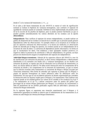 Estadísticas
116
donde i
2
es la varianza del tratamiento i, i=1,...,a.
Si el valor p del factor tratamiento de este ANAVA es menor al valor de significación
nominal se rechaza la hipótesis de varianzas homogéneas, caso contrario el supuesto de
igualdad de varianzas puede ser sostenido. InfoStat no tiene implementada esta prueba como
tal en la sección de las pruebas de hipótesis, pero se puede construir fácilmente ya que se
pueden guardar automáticamente los valores absolutos de los residuos con la opción
abs(residuos).
Independencia: Para verificar el supuesto de errores independientes, se puede realizar un
gráfico de dispersión de los residuos en función de la variable que se presume puede generar
dependencias sobre las observaciones. Un ejemplo clásico es la secuencia en el tiempo en
que los operarios realizaron las observaciones; si la técnica de medición y/o observación
puede ser afectada por la fatiga de operario, los residuos puede no ser independientes de la
secuencia de toma de datos. La estructura de dependencia puede relacionarse a la forma en
que se recolectaron los datos. Una tendencia a tener agrupados residuos positivos y/o
negativos indica la presencia de correlación o falta de independencia. En general, un buen
proceso de aleatorización asegura el cumplimiento del supuesto de independencia.
Aditividad bloque-tratamiento: Además de los supuestos clásicos del ANAVA a una vía
de clasificación (sin estructura de parcelas), es decir errores independientes e idénticamente
distribuidos (i.i.d.) normales con media cero y varianzas homogéneas, en los diseños con
estructura de parcela, se supone que ésta no interactúa con la estructura de tratamientos, es
decir, sus efectos deben ser aditivos. No debe existir interacción entre los componentes de la
estructura de diseño y los componentes de la estructura de tratamientos, ya que se asume
que la relación existente entre tratamientos es consistente de bloque a bloque (excepto por
variaciones aleatorias). Otra forma de entender este supuesto es pensar que los bloques o
grupos de parcelas homogéneas no tienen influencia sobre las diferencias entre los
tratamientos. En caso que no sea así debería utilizarse un diseño experimental que considere
la interacción entre los factores usados para el bloqueo y los tratamientos. Para explorar este
supuesto puede ser de utilidad graficar los valores de la variable (o los residuos) en el eje Y
y los tratamientos en el eje X y utilizar conectores entre los puntos del gráfico que
provengan de un mismo bloque (particionar por bloque). La existencia de cruzamientos o
falta de paralelismo de los perfiles graficados sugiere falta de aditividad o presencia de
interacción bloque-tratamiento.
En la siguiente figura se representa una situación experimental con 4 bloques y 4
tratamientos (genotipos) en donde se observa que el ordenamiento de los tratamientos es el
mismo en cada bloque (no interacción bloque-tratamiento).
 