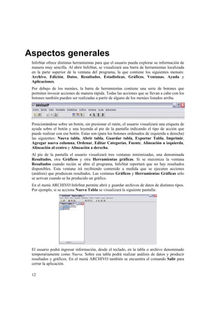 12
Aspectos generales
InfoStat ofrece distintas herramientas para que el usuario pueda explorar su información de
manera muy sencilla. Al abrir InfoStat, se visualizará una barra de herramientas localizada
en la parte superior de la ventana del programa, la que contiene los siguientes menués:
Archivo, Edición, Datos, Resultados, Estadísticas, Gráficos, Ventanas, Ayuda y
Aplicaciones.
Por debajo de los menúes, la barra de herramientas contiene una serie de botones que
permiten invocar acciones de manera rápida. Todas las acciones que se llevan a cabo con los
botones también pueden ser realizadas a partir de alguno de los menúes listados arriba.
Posicionándose sobre un botón, sin presionar el ratón, el usuario visualizará una etiqueta de
ayuda sobre el botón y una leyenda al pie de la pantalla indicando el tipo de acción que
puede realizar con ese botón. Estas son (para los botones ordenados de izquierda a derecha)
las siguientes: Nueva tabla, Abrir tabla, Guardar tabla, Exportar Tabla, Imprimir,
Agregar nueva columna, Ordenar, Editar Categorías, Fuente, Alineación a izquierda,
Alineación al centro y Alineación a derecha.
Al pie de la pantalla el usuario visualizará tres ventanas minimizadas, una denominada
Resultados, otra Gráficos y otra Herramientas gráficas. Si se maximiza la ventana
Resultados cuando recién se abre el programa, InfoStat reportará que no hay resultados
disponibles. Esta ventana irá recibiendo contenido a medida que se ejecuten acciones
(análisis) que produzcan resultados. Las ventanas Gráficos y Herramientas Gráficas sólo
se activan cuando se ha producido un gráfico.
En el menú ARCHIVO InfoStat permite abrir y guardar archivos de datos de distintos tipos.
Por ejemplo, si se acciona Nueva Tabla se visualizará la siguiente pantalla:
El usuario podrá ingresar información, desde el teclado, en la tabla o archivo denominado
temporariamente como Nueva. Sobre esa tabla podrá realizar análisis de datos y producir
resultados y gráficos. En el menú ARCHIVO también se encuentra el comando Salir para
cerrar la aplicación.
 