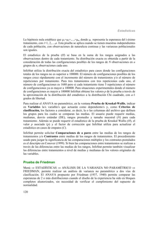 Estadísticas
120
La hipótesis nula establece que 1=2=,...,=a, donde i representa la esperanza del i-ésimo
tratamiento, con i=1, 2,....,a. Esta prueba se aplica cuando se tienen muestras independientes
de cada población, con observaciones de naturaleza continua y las varianzas poblacionales
son iguales.
El estadístico de la prueba (H) se basa en la suma de los rangos asignados a las
observaciones dentro de cada tratamiento. Su distribución exacta es obtenida a partir de la
consideración de todas las configuraciones posibles de los rangos de N observaciones en a
grupos de ni observaciones cada uno.
InfoStat utiliza la distribución exacta del estadístico para casos donde las configuraciones
totales de los rangos no es superior a 100000. El número de configuraciones posibles de los
rangos crece rápidamente con el incremento del número de tratamientos y/o el número de
repeticiones por tratamiento. Para tres tratamientos con tres repeticiones cada uno, el
número de configuraciones es 1680 pero si cada tratamiento tiene 5 repeticiones el número
de configuraciones ya es mayor a 100000. Para situaciones experimentales donde el número
de configuraciones es mayor a 100000 InfoStat obtiene los valores p de la prueba a través de
la aproximación de la distribución del estadístico a la distribución Chi cuadrado, con a-1
grados de libertad.
Para realizar el ANAVA no paramétrico, en la ventana Prueba de Kruskal-Wallis, indicar
en Variables la/s variable/s que actuarán como dependiente/s y, como Criterios de
clasificación, los factores a considerar, es decir, la o las columnas del archivo que definen
los grupos para los cuales se comparan las medias. El usuario puede requerir medias,
medianas, desvío estándar (DE), rangos promedio y tamaño muestral (N) para cada
tratamiento. Además se puede requerir el estadístico de la prueba de Kruskal Wallis (H), el
valor p asociado (p) y el factor de corrección que InfoStat utiliza para actualizar el
estadístico en casos de empates (C).
InfoStat permite solicitar Comparaciones de a pares entre las medias de los rangos de
tratamientos y/o Contrastes entre medias de los rangos de tratamientos. El procedimiento
usado para juzgar la significancia de las comparaciones múltiples y los contrastes postulados
es el descripto en Conover (1999). Si bien las comparaciones entre tratamientos se realizan a
través de las diferencias entre las medias de los rangos, InfoStat permite también visualizar
las diferencias entre tratamientos a nivel de medias y medianas de los valores originales de
las variables.
Prueba de Friedman
Menú  ESTADÍSTICAS  ANÁLISIS DE LA VARIANZA NO PARAMÉTRICO 
FRIEDMAN, permite realizar un análisis de varianza no paramétrico a dos vías de
clasificación. El ANAVA propuesto por Friedman (1937, 1940) permite comparar las
esperanzas de 2 o más distribuciones cuando el diseño de la experiencia ha sido en bloques
completos aleatorizados, sin necesidad de verificar el cumplimiento del supuesto de
normalidad.
 