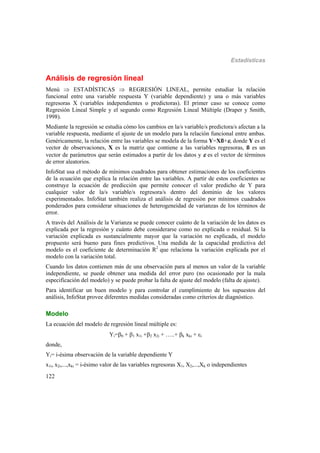 Estadísticas
122
Análisis de regresión lineal
Menú  ESTADÍSTICAS  REGRESIÓN LINEAL, permite estudiar la relación
funcional entre una variable respuesta Y (variable dependiente) y una o más variables
regresoras X (variables independientes o predictoras). El primer caso se conoce como
Regresión Lineal Simple y el segundo como Regresión Lineal Múltiple (Draper y Smith,
1998).
Mediante la regresión se estudia cómo los cambios en la/s variable/s predictora/s afectan a la
variable respuesta, mediante el ajuste de un modelo para la relación funcional entre ambas.
Genéricamente, la relación entre las variables se modela de la forma Y=Xß+, donde Y es el
vector de observaciones, X es la matriz que contiene a las variables regresoras, ß es un
vector de parámetros que serán estimados a partir de los datos y  es el vector de términos
de error aleatorios.
InfoStat usa el método de mínimos cuadrados para obtener estimaciones de los coeficientes
de la ecuación que explica la relación entre las variables. A partir de estos coeficientes se
construye la ecuación de predicción que permite conocer el valor predicho de Y para
cualquier valor de la/s variable/s regresora/s dentro del dominio de los valores
experimentados. InfoStat también realiza el análisis de regresión por mínimos cuadrados
ponderados para considerar situaciones de heterogeneidad de varianzas de los términos de
error.
A través del Análisis de la Varianza se puede conocer cuánto de la variación de los datos es
explicada por la regresión y cuánto debe considerarse como no explicada o residual. Si la
variación explicada es sustancialmente mayor que la variación no explicada, el modelo
propuesto será bueno para fines predictivos. Una medida de la capacidad predictiva del
modelo es el coeficiente de determinación R2
que relaciona la variación explicada por el
modelo con la variación total.
Cuando los datos contienen más de una observación para al menos un valor de la variable
independiente, se puede obtener una medida del error puro (no ocasionado por la mala
especificación del modelo) y se puede probar la falta de ajuste del modelo (falta de ajuste).
Para identificar un buen modelo y para controlar el cumplimiento de los supuestos del
análisis, InfoStat provee diferentes medidas consideradas como criterios de diagnóstico.
Modelo
La ecuación del modelo de regresión lineal múltiple es:
Yi=0 + 1 x1i +2 x2i + …..+ k xki + i
donde,
Yi= i-ésima observación de la variable dependiente Y
x1i, x2i,...,xki = i-ésimo valor de las variables regresoras X1, X2,...,Xk o independientes
 