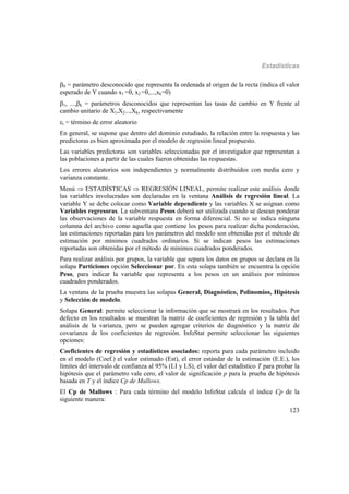 Estadísticas
123
0 = parámetro desconocido que representa la ordenada al origen de la recta (indica el valor
esperado de Y cuando x1 =0, x2 =0,...,xk=0)
1, ...,k = parámetros desconocidos que representan las tasas de cambio en Y frente al
cambio unitario de X1,X2...,Xk, respectivamente
i = término de error aleatorio
En general, se supone que dentro del dominio estudiado, la relación entre la respuesta y las
predictoras es bien aproximada por el modelo de regresión lineal propuesto.
Las variables predictoras son variables seleccionadas por el investigador que representan a
las poblaciones a partir de las cuales fueron obtenidas las respuestas.
Los errores aleatorios son independientes y normalmente distribuidos con media cero y
varianza constante.
Menú  ESTADÍSTICAS  REGRESIÓN LINEAL, permite realizar este análisis donde
las variables involucradas son declaradas en la ventana Análisis de regresión lineal. La
variable Y se debe colocar como Variable dependiente y las variables X se asignan como
Variables regresoras. La subventana Pesos deberá ser utilizada cuando se desean ponderar
las observaciones de la variable respuesta en forma diferencial. Si no se indica ninguna
columna del archivo como aquella que contiene los pesos para realizar dicha ponderación,
las estimaciones reportadas para los parámetros del modelo son obtenidas por el método de
estimación por mínimos cuadrados ordinarios. Si se indican pesos las estimaciones
reportadas son obtenidas por el método de mínimos cuadrados ponderados.
Para realizar análisis por grupos, la variable que separa los datos en grupos se declara en la
solapa Particiones opción Seleccionar por. En esta solapa también se encuentra la opción
Peso, para indicar la variable que representa a los pesos en un análisis por mínimos
cuadrados ponderados.
La ventana de la prueba muestra las solapas General, Diagnóstico, Polinomios, Hipótesis
y Selección de modelo.
Solapa General: permite seleccionar la información que se mostrará en los resultados. Por
defecto en los resultados se muestran la matriz de coeficientes de regresión y la tabla del
análisis de la varianza, pero se pueden agregar criterios de diagnóstico y la matriz de
covarianza de los coeficientes de regresión. InfoStat permite seleccionar las siguientes
opciones:
Coeficientes de regresión y estadísticos asociados: reporta para cada parámetro incluido
en el modelo (Coef.) el valor estimado (Est), el error estándar de la estimación (E.E.), los
límites del intervalo de confianza al 95% (LI y LS), el valor del estadístico T para probar la
hipótesis que el parámetro vale cero, el valor de significación p para la prueba de hipótesis
basada en T y el índice Cp de Mallows.
El Cp de Mallows : Para cada término del modelo InfoStat calcula el índice Cp de la
siguiente manera:
 
