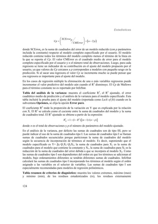 Estadísticas
124
 2
SCErrorp
Cp n p
CMError
  
 
 
 
donde SCErrorp es la suma de cuadrados del error de un modelo reducido (con p parámetros
incluida la constante) respecto al modelo completo especificado por el usuario. El modelo
reducido contiene todos los términos del modelo completo menos el término de la línea en
la que se reporta el Cp. El valor CMError es el cuadrado medio de error para el modelo
completo especificado por el usuario y n el número total de observaciones. Luego, para cada
regresora se tiene un indicador de su contribución en el ajuste del modelo propuesto por el
usuario, ya que valores de Cp cercanos a p corresponden a modelos con pequeño sesgo en la
predicción. Si al sacar una regresora el valor Cp se incrementa mucho se puede pensar que
esa regresora es importante para el ajuste del modelo.
En los casos de regresión múltiple la eliminación de una o más variables regresoras puede
incrementar el valor predictivo del modelo aún cuando el R2
disminuye. El Cp de Mallows
para el término constante no es reportado por InfoStat.
Tabla del análisis de la varianza: muestra el coeficiente R2
, el R2
ajustado, el error
cuadrático medio de predicción y el análisis de la varianza para el modelo especificado. Esta
tabla incluirá la prueba para el ajuste del modelo (reportada como Lack of fit) cuando en la
subventana Opciones, se elija la opción Error puro.
El coeficiente R2
mide la proporción de la variación en Y que es explicada por la relación
con X. El R2
se calcula como el cociente entre la suma de cuadrados del modelo y la suma
de cuadrados total. El R2
ajustado se obtiene a partir de la expresión:
 2 2
1 (1 ) ( 1)/( )AjR R n n p    
donde n es el total de observaciones y p el número de parámetros del modelo ajustado.
En el análisis de la varianza, por defecto las sumas de cuadrados son de tipo III, pero se
puede indicar el uso de la suma de cuadrados tipo I. Las sumas de cuadrados tipo I se llaman
sumas de cuadrados secuenciales porque particionan la suma de cuadrados del modelo
según la secuencia de incorporación de términos al modelo. Es decir, suponiendo que el
modelo especificado es Y= 0+1X1+2X2, la suma de cuadrados para X1 es la suma de
cuadrados para el modelo que contiene la constante y X1, la suma de cuadrados para X2 es la
reducción de la suma de cuadrados del error debida a que se incorpora al modelo X2. Como
las sumas de cuadrados tipo I son dependientes del orden en que los términos se adicionan al
modelo, bajo ordenamientos diferentes se tendrán diferentes sumas de cuadrados. InfoStat
calculará las sumas de cuadrados tipo I incorporando los términos al modelo según el orden
asignado a las variables en el selector de variables. Las sumas de cuadrados tipo I son
especialmente recomendadas para modelos de regresión polinómicos.
Tabla resumen de criterios de diagnóstico: muestra los valores extremos, máximo (max)
y mínimo (min), de los residuos estudentizados (rs), los residuos externamente
 